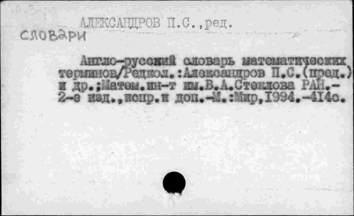 ﻿АЛЕКСАНДРОВ П.С.,ред.
с довари
Англо-^уссжи! словарь математических тершшоц/Редяол.:Александров П.С.(пред. 1 др.;Матвм.ин-т нм.В.А.Стенлова РЖ-2-о и»д.,испр,и доп.42.:Мяр,1994.-414а.